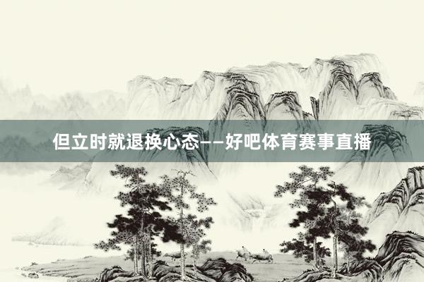但立时就退换心态——好吧体育赛事直播