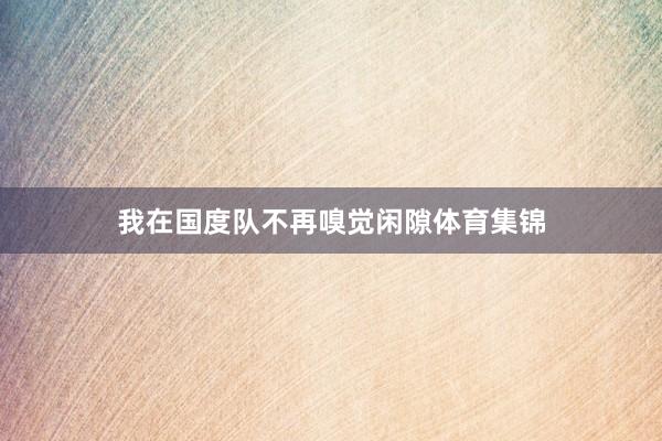 我在国度队不再嗅觉闲隙体育集锦