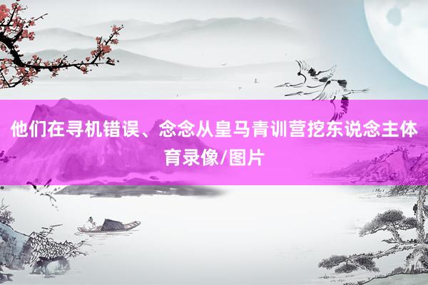他们在寻机错误、念念从皇马青训营挖东说念主体育录像/图片