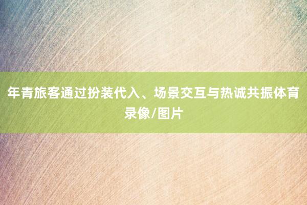 年青旅客通过扮装代入、场景交互与热诚共振体育录像/图片