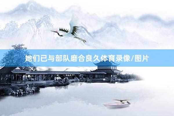 她们已与部队磨合良久体育录像/图片