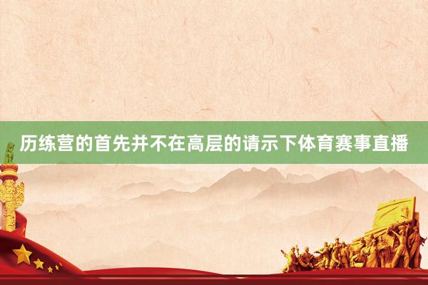 历练营的首先并不在高层的请示下体育赛事直播