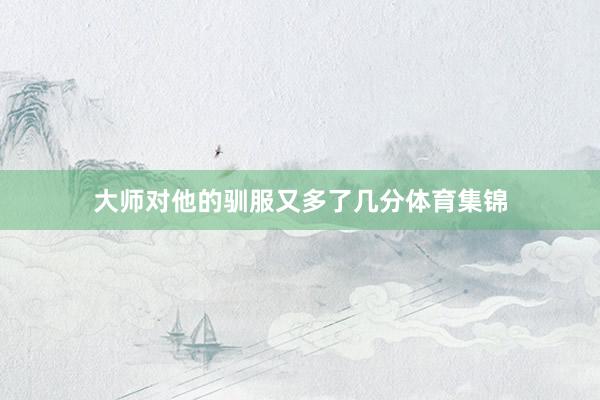 大师对他的驯服又多了几分体育集锦