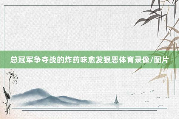 总冠军争夺战的炸药味愈发狠恶体育录像/图片