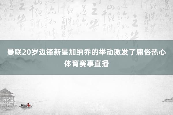 曼联20岁边锋新星加纳乔的举动激发了庸俗热心体育赛事直播
