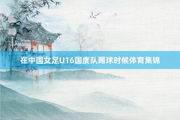 在中国女足U16国度队踢球时候体育集锦