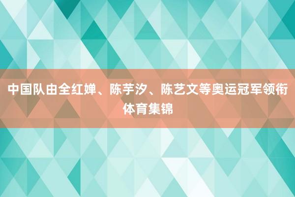 中国队由全红婵、陈芋汐、陈艺文等奥运冠军领衔体育集锦
