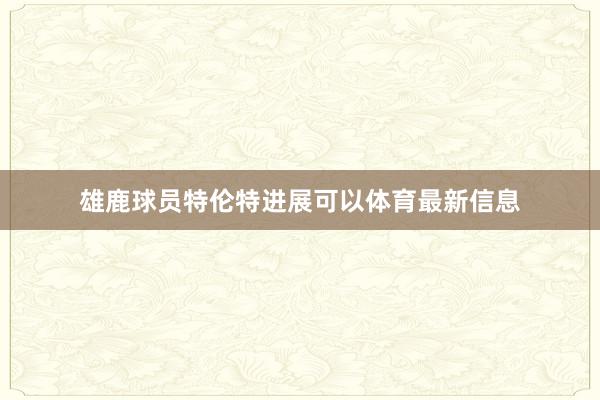 雄鹿球员特伦特进展可以体育最新信息
