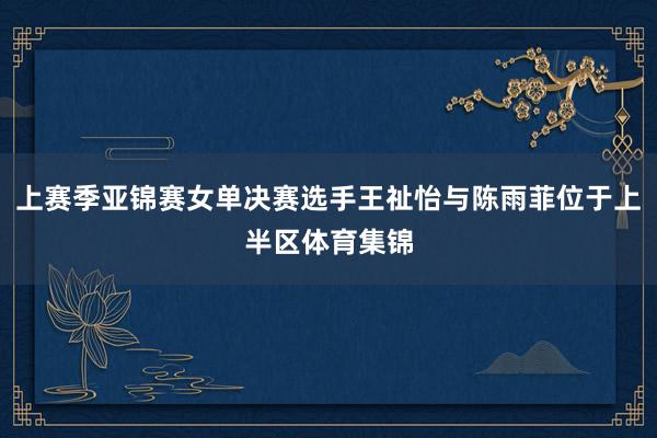 上赛季亚锦赛女单决赛选手王祉怡与陈雨菲位于上半区体育集锦