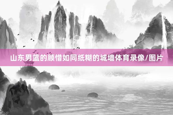 山东男篮的顾惜如同纸糊的城墙体育录像/图片