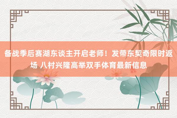 备战季后赛湖东谈主开启老师！发带东契奇限时返场 八村兴隆高举双手体育最新信息