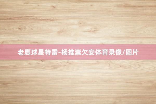 老鹰球星特雷-杨推崇欠安体育录像/图片