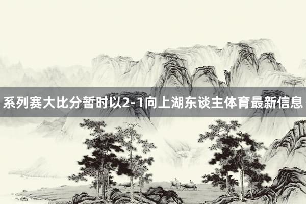 系列赛大比分暂时以2-1向上湖东谈主体育最新信息