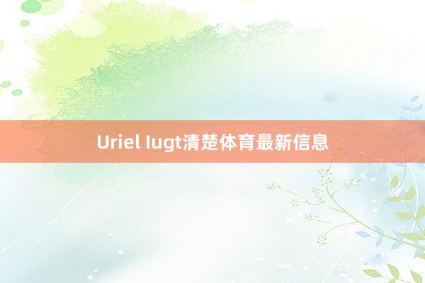 Uriel Iugt清楚体育最新信息
