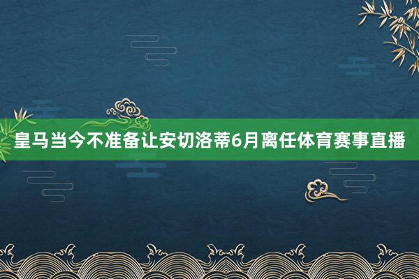 皇马当今不准备让安切洛蒂6月离任体育赛事直播