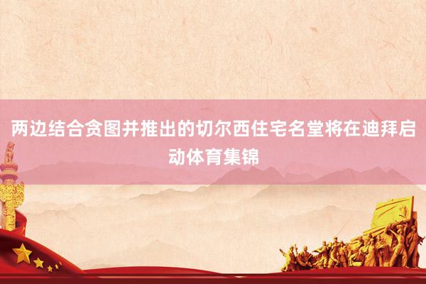 两边结合贪图并推出的切尔西住宅名堂将在迪拜启动体育集锦