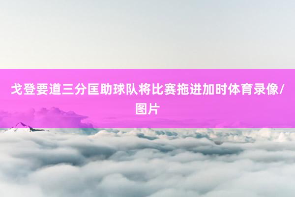 戈登要道三分匡助球队将比赛拖进加时体育录像/图片