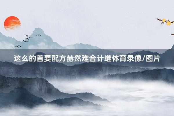 这么的首要配方赫然难合计继体育录像/图片