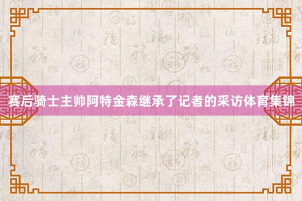 赛后骑士主帅阿特金森继承了记者的采访体育集锦