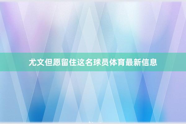 尤文但愿留住这名球员体育最新信息