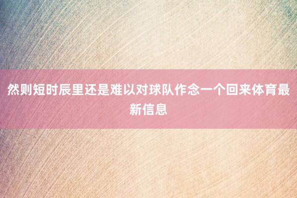 然则短时辰里还是难以对球队作念一个回来体育最新信息