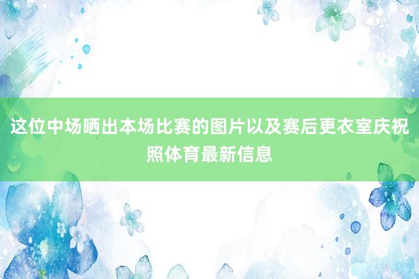 这位中场晒出本场比赛的图片以及赛后更衣室庆祝照体育最新信息
