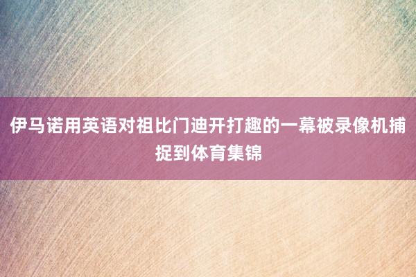 伊马诺用英语对祖比门迪开打趣的一幕被录像机捕捉到体育集锦