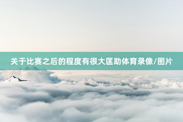 关于比赛之后的程度有很大匡助体育录像/图片