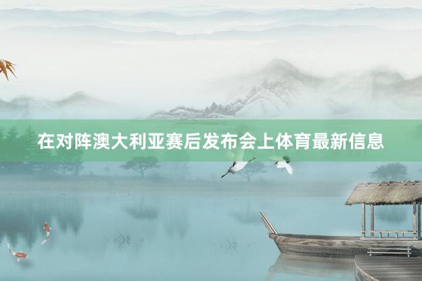 在对阵澳大利亚赛后发布会上体育最新信息