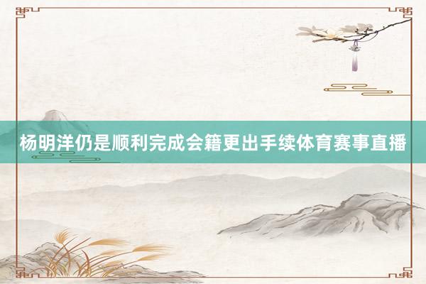 杨明洋仍是顺利完成会籍更出手续体育赛事直播