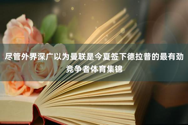 尽管外界深广以为曼联是今夏签下德拉普的最有劲竞争者体育集锦