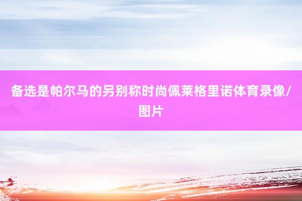 备选是帕尔马的另别称时尚佩莱格里诺体育录像/图片