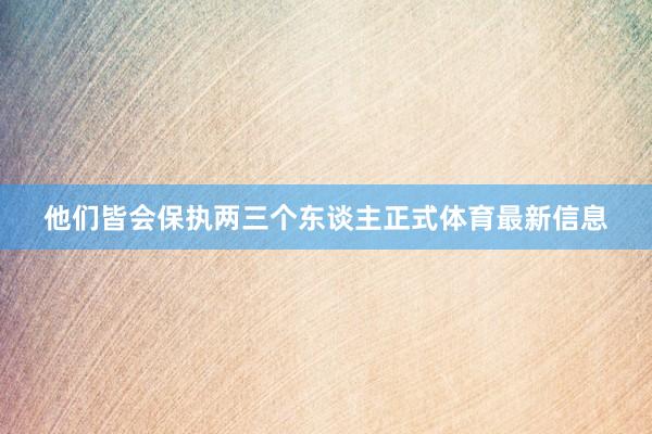 他们皆会保执两三个东谈主正式体育最新信息