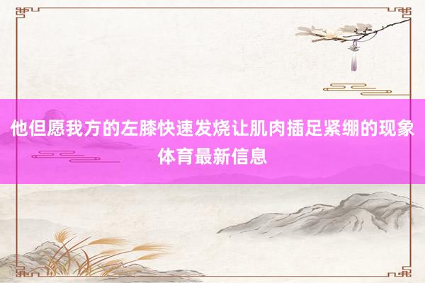 他但愿我方的左膝快速发烧让肌肉插足紧绷的现象体育最新信息