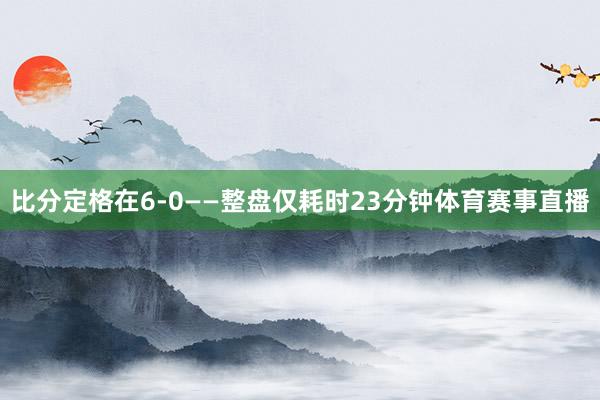 比分定格在6-0——整盘仅耗时23分钟体育赛事直播