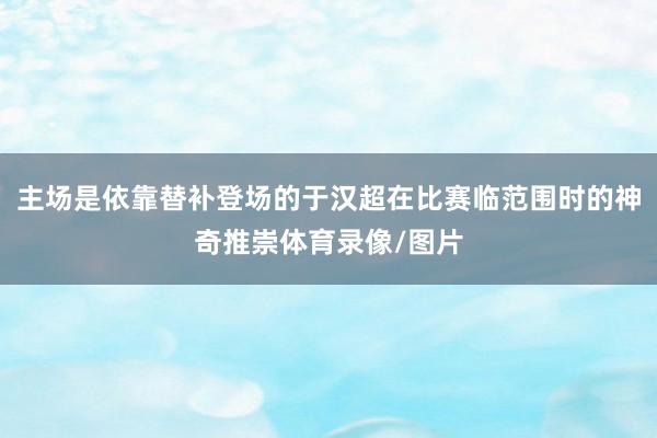 主场是依靠替补登场的于汉超在比赛临范围时的神奇推崇体育录像/图片