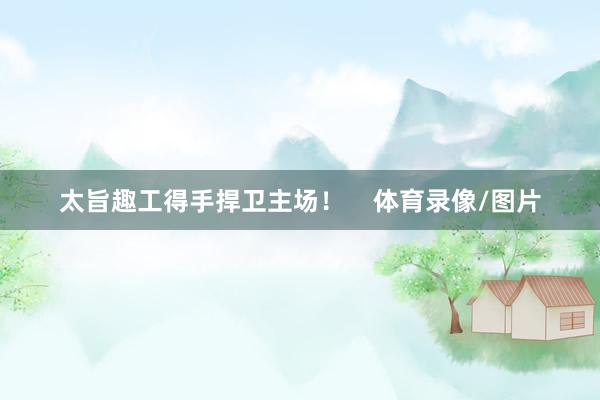 太旨趣工得手捍卫主场！    体育录像/图片