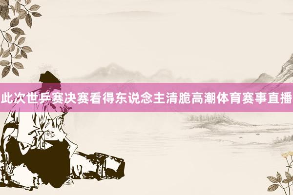 此次世乒赛决赛看得东说念主清脆高潮体育赛事直播