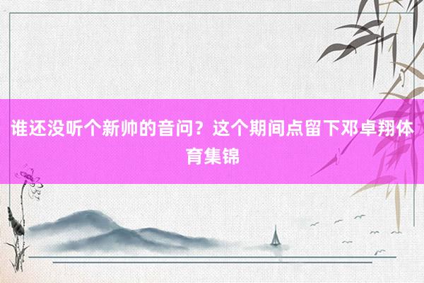 谁还没听个新帅的音问?这个期间点留下邓卓翔体育集锦