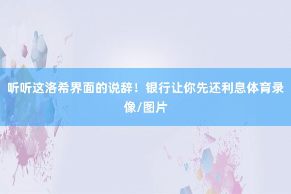 听听这洛希界面的说辞！银行让你先还利息体育录像/图片