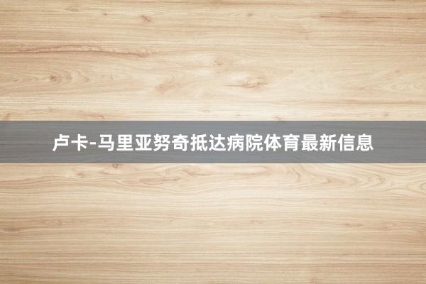 卢卡-马里亚努奇抵达病院体育最新信息