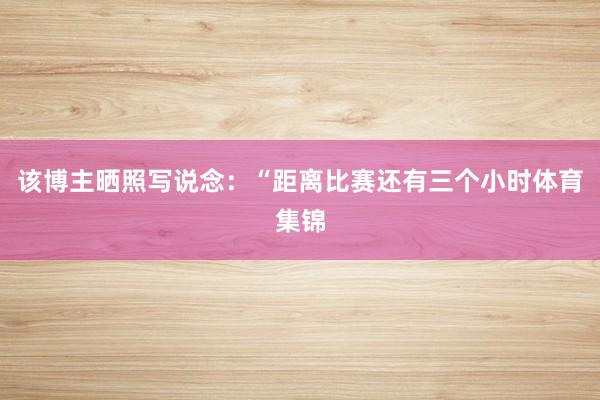 该博主晒照写说念：“距离比赛还有三个小时体育集锦