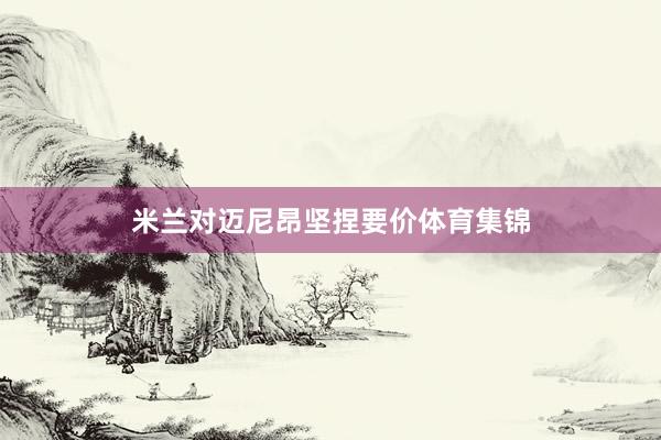米兰对迈尼昂坚捏要价体育集锦