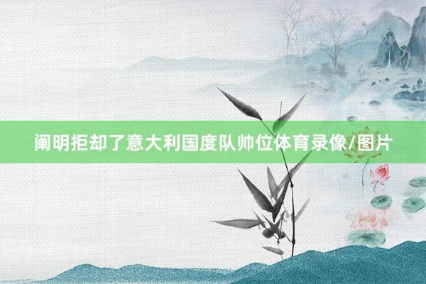 阐明拒却了意大利国度队帅位体育录像/图片