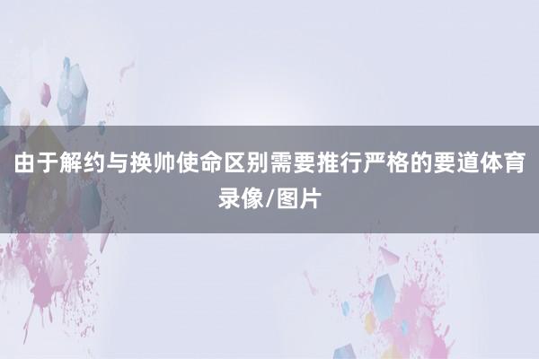 由于解约与换帅使命区别需要推行严格的要道体育录像/图片