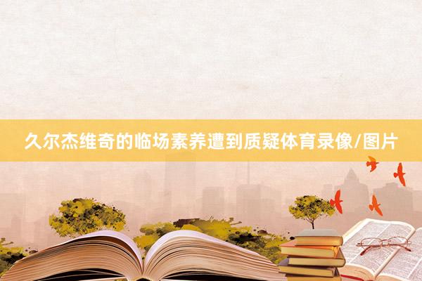 久尔杰维奇的临场素养遭到质疑体育录像/图片