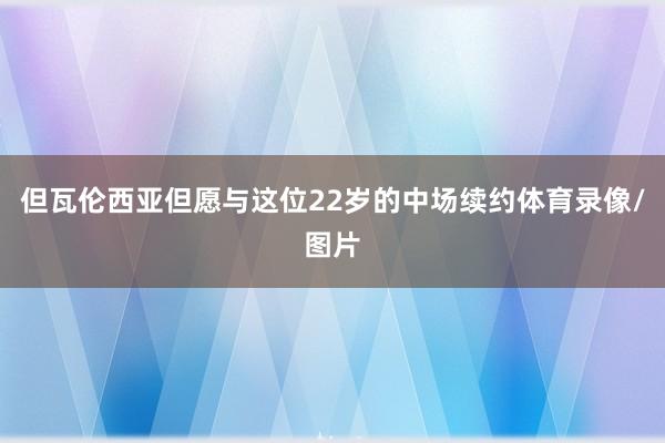 但瓦伦西亚但愿与这位22岁的中场续约体育录像/图片