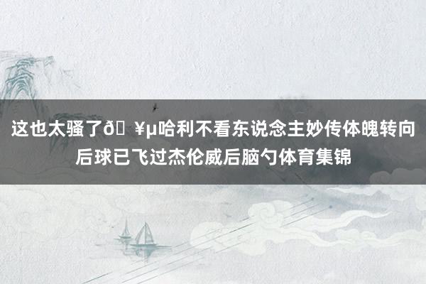 这也太骚了🥵哈利不看东说念主妙传体魄转向后球已飞过杰伦威后脑勺体育集锦