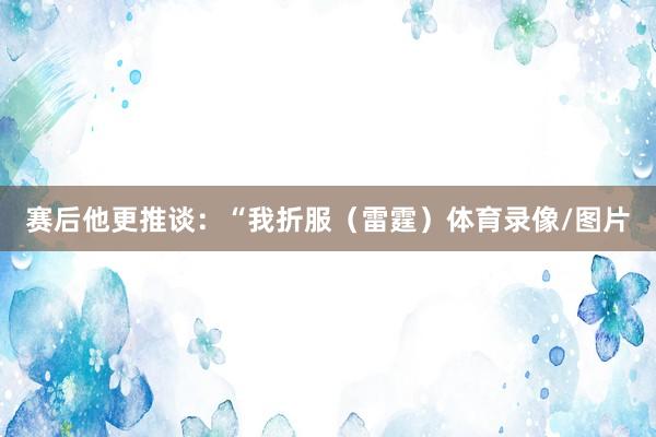 赛后他更推谈：“我折服（雷霆）体育录像/图片