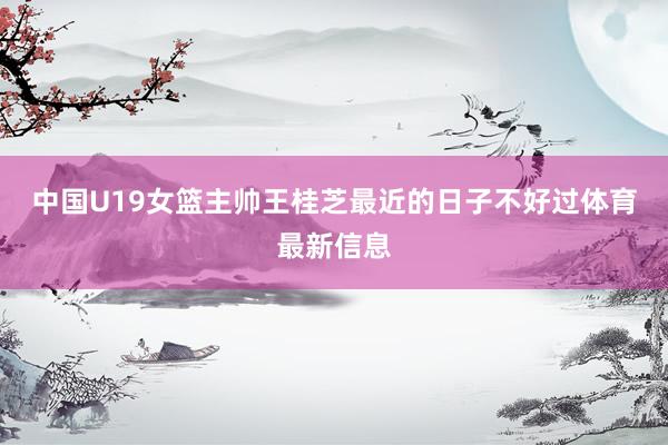 中国U19女篮主帅王桂芝最近的日子不好过体育最新信息